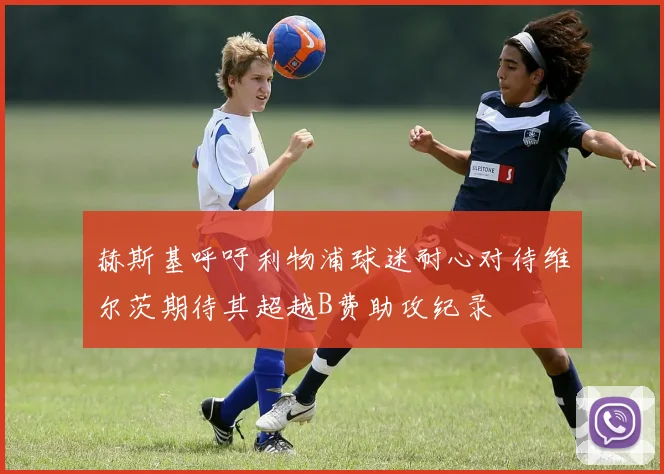 赫斯基呼吁利物浦球迷耐心对待维尔茨期待其超越B费助攻纪录