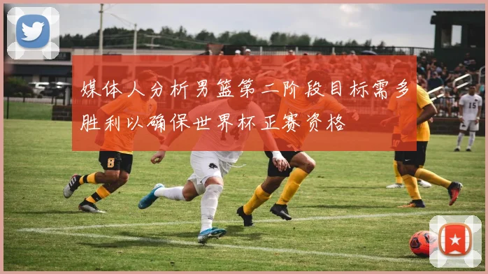 媒体人分析男篮第二阶段目标需多胜利以确保世界杯正赛资格