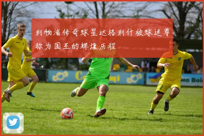 利物浦传奇球星达格利什被球迷尊称为国王的辉煌历程