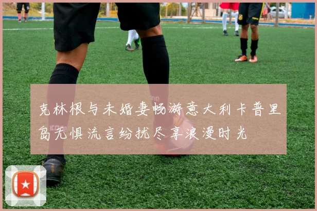 克林根与未婚妻畅游意大利卡普里岛无惧流言纷扰尽享浪漫时光