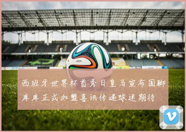 西班牙世界杯首秀日皇马宣布国脚库库正式加盟喜讯传递球迷期待