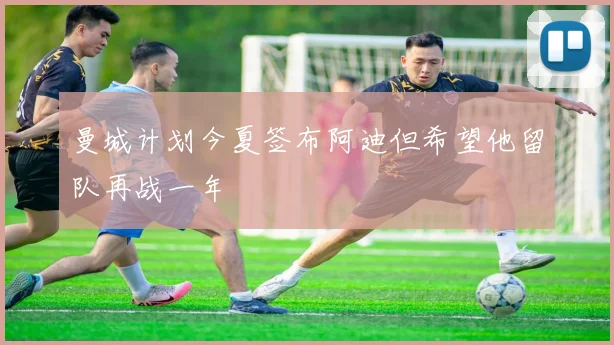 曼城计划今夏签布阿迪但希望他留队再战一年