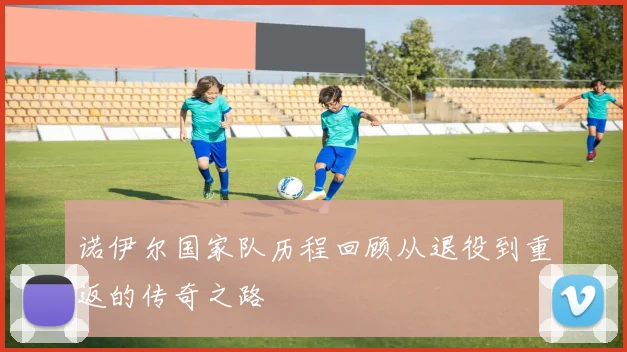 诺伊尔国家队历程回顾从退役到重返的传奇之路