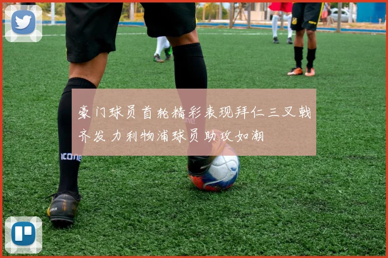 豪门球员首轮精彩表现拜仁三叉戟齐发力利物浦球员助攻如潮