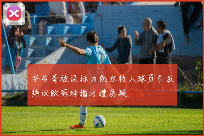 字母哥被误标为凯尔特人球员引发热议欧冠转播方遭质疑