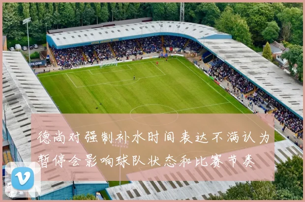 德尚对强制补水时间表达不满认为暂停会影响球队状态和比赛节奏