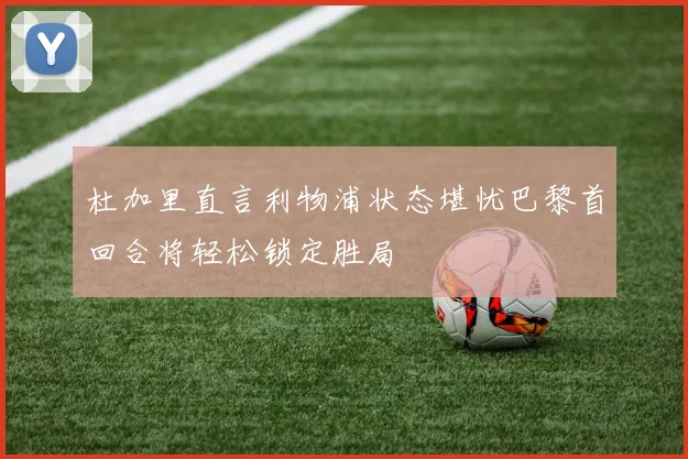杜加里直言利物浦状态堪忧巴黎首回合将轻松锁定胜局