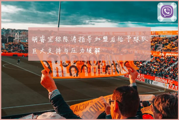 胡睿宝称陈涛指导加盟后给予球队巨大支持与压力缓解