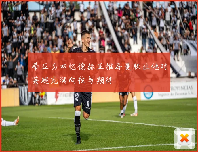 蒂亚戈回忆德赫亚推荐曼联让他对英超充满向往与期待