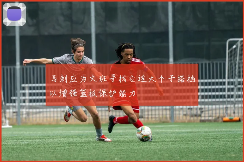 马刺应为文班寻找合适大个子搭档以增强篮板保护能力