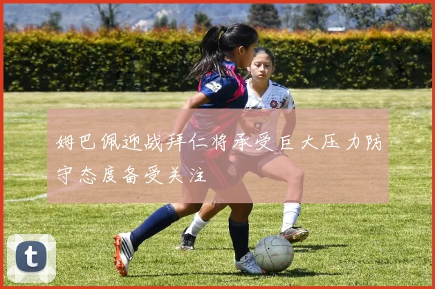 姆巴佩迎战拜仁将承受巨大压力防守态度备受关注