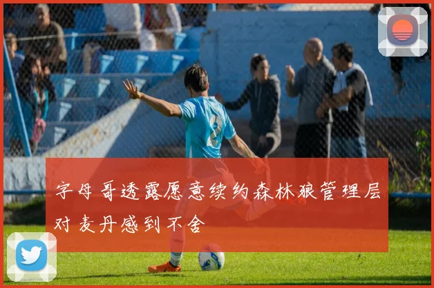 字母哥透露愿意续约森林狼管理层对麦丹感到不舍