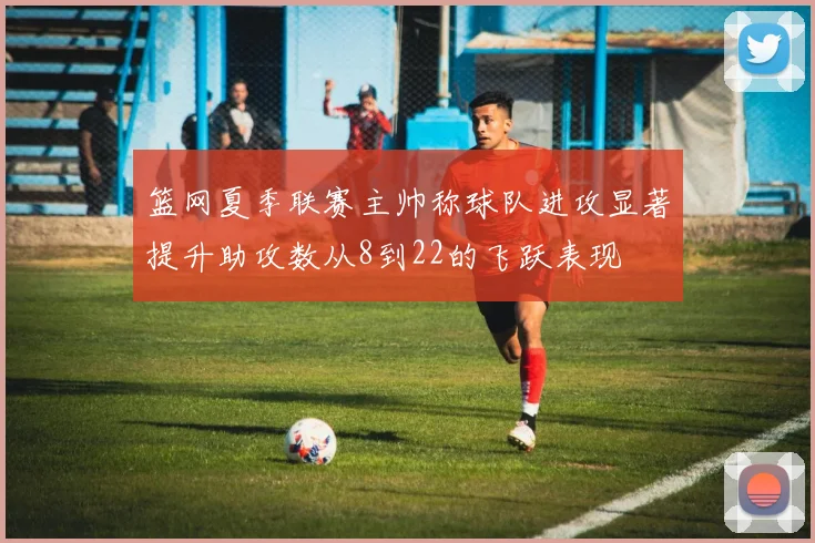 篮网夏季联赛主帅称球队进攻显著提升助攻数从8到22的飞跃表现