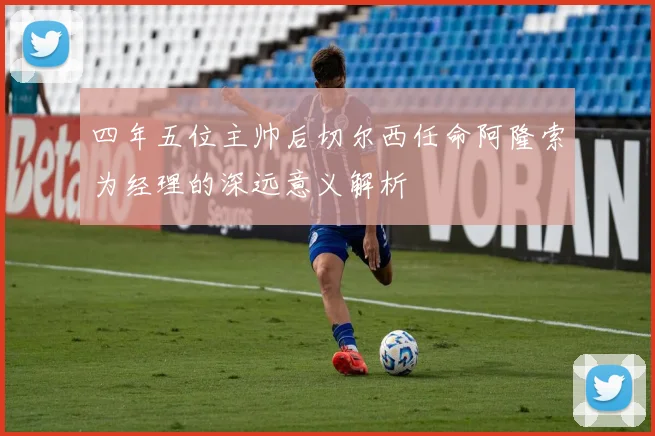 四年五位主帅后切尔西任命阿隆索为经理的深远意义解析