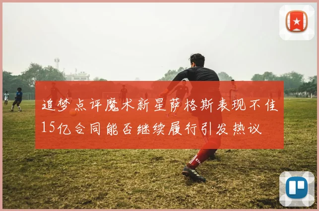追梦点评魔术新星萨格斯表现不佳15亿合同能否继续履行引发热议