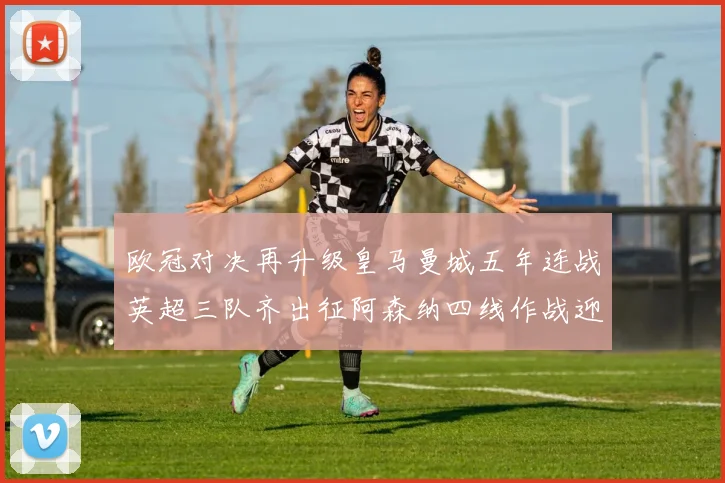 欧冠对决再升级皇马曼城五年连战英超三队齐出征阿森纳四线作战迎挑战