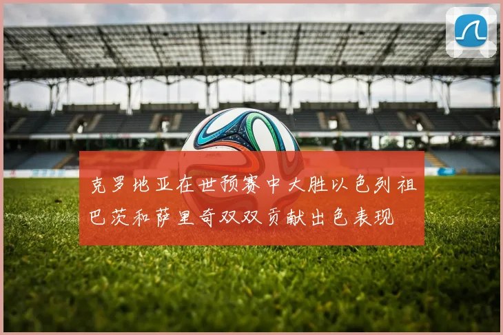 克罗地亚在世预赛中大胜以色列祖巴茨和萨里奇双双贡献出色表现
