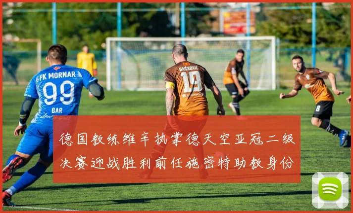 德国教练维辛执掌德天空亚冠二级决赛迎战胜利前任施密特助教身份引关注