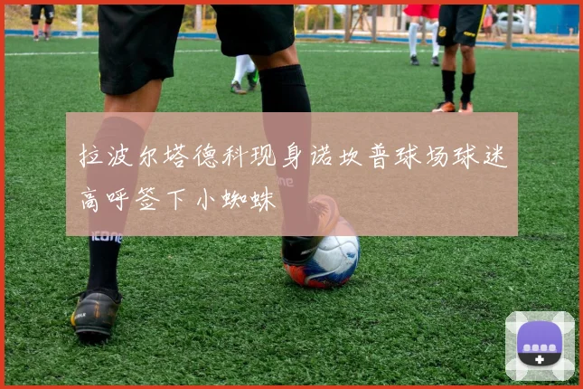 拉波尔塔德科现身诺坎普球场球迷高呼签下小蜘蛛