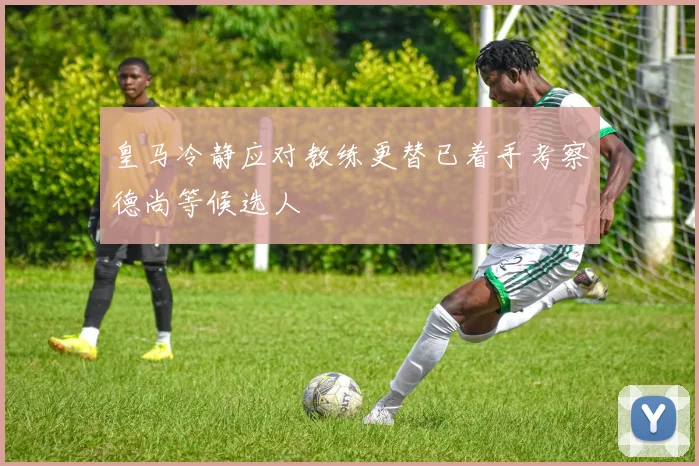 皇马冷静应对教练更替已着手考察德尚等候选人