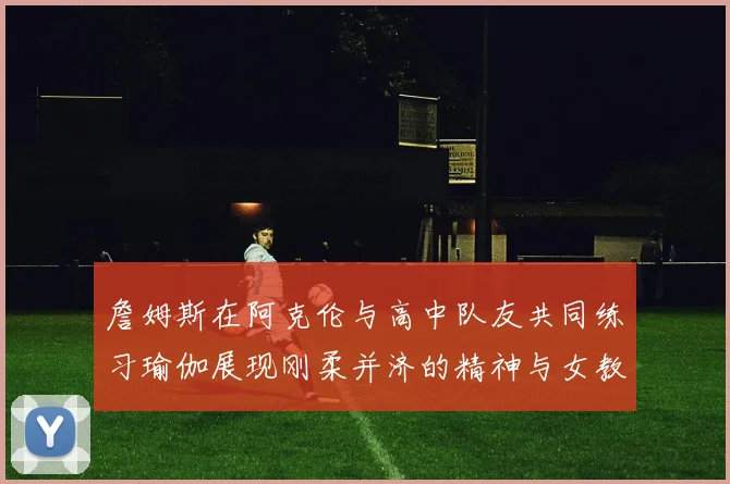 詹姆斯在阿克伦与高中队友共同练习瑜伽展现刚柔并济的精神与女教练合影留念