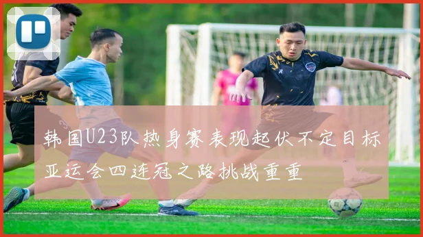 韩国U23队热身赛表现起伏不定目标亚运会四连冠之路挑战重重