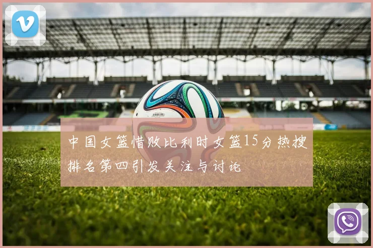 中国女篮惜败比利时女篮15分热搜排名第四引发关注与讨论