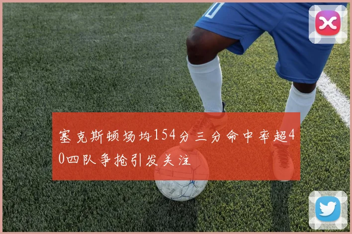 塞克斯顿场均154分三分命中率超40四队争抢引发关注