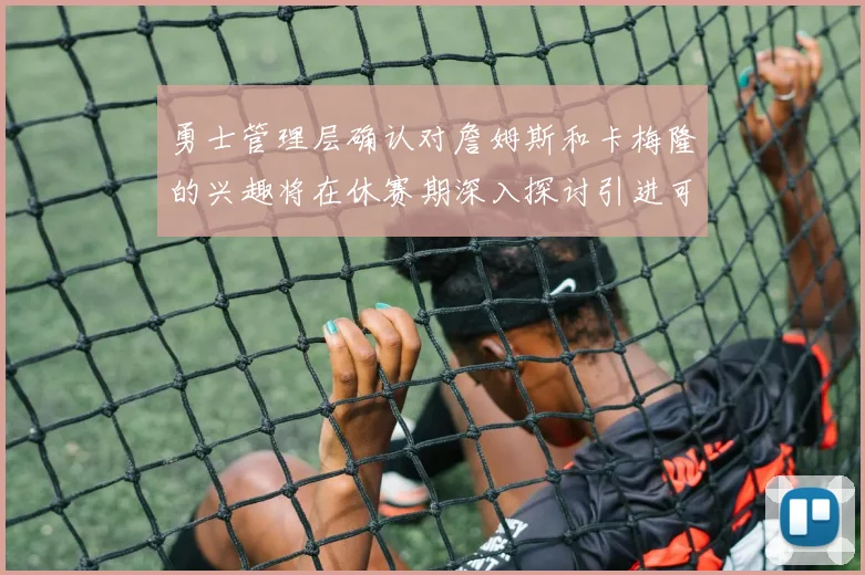 勇士管理层确认对詹姆斯和卡梅隆的兴趣将在休赛期深入探讨引进可能性