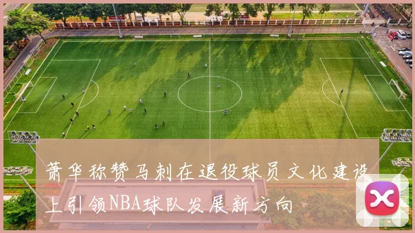 萧华称赞马刺在退役球员文化建设上引领NBA球队发展新方向