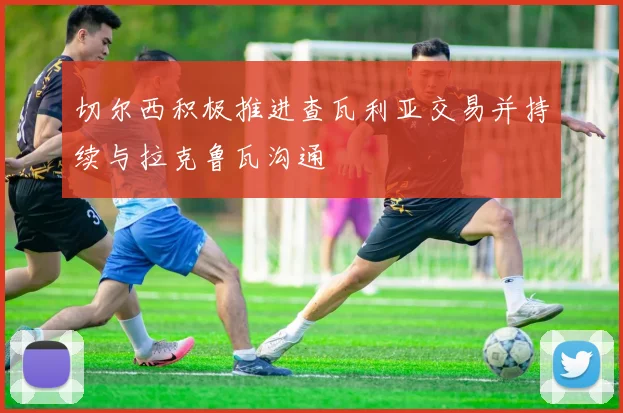 切尔西积极推进查瓦利亚交易并持续与拉克鲁瓦沟通